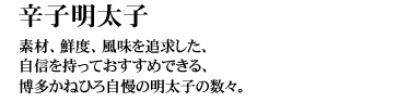 辛子明太子（からしめんたいこ）
素材、鮮度、風味を追求した、自信を持っておすすめできる、博多かねひろ自慢の明太子の数々。