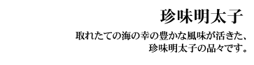 珍味明太子（ちんみめんたいこ）
取れたての海の幸の豊かな風味が活きた、珍味明太子の品々です。