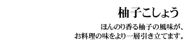 柚子こしょう（ゆずごしょう）
ほんのり香る柚子の風味が、お料理の味をより一層引き立てます。