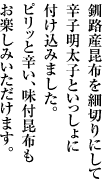 釧路産昆布を細切りにして辛子明太子といっしょに付け込みました。

ピリッと辛い、味付昆布もお楽しみいただけます。