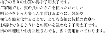 柚子の香りのお買い得辛子明太子です。ご家庭でも、質の良いたらこを使ったおいしい明太子をもっと楽しんで頂けるように、包装や梱包を簡素化することで、とても安価に皆様の食卓へお届けできるようにとの願いを込めた辛子明太子です。街の料理屋やお弁当屋さんでも、広く愛用頂いております。